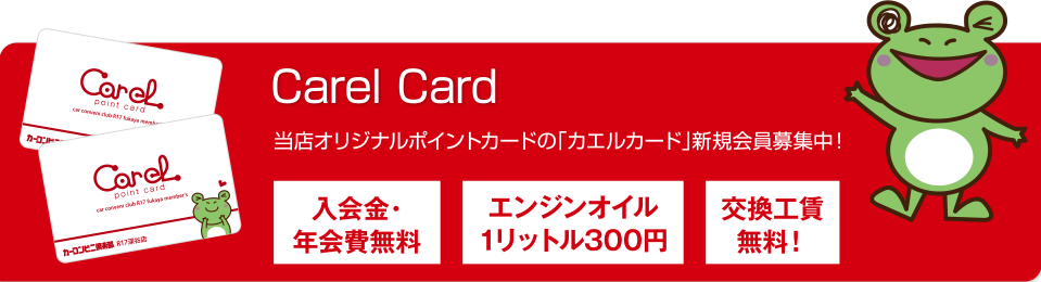 Carel Card　当店オリジナルポイントカードの「カエルカード」新規会員募集中！ 入会金・年会費無料/エンジンオイル1リットル300円/交換工賃無料！